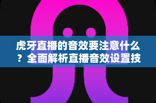 虎牙直播的音效要注意什么?全面解析直播音效设置技巧与避坑指南 虎牙直播的音效要注意什么?全面解析直播音效设置技巧与避坑指南