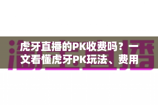 虎牙直播的PK收费吗?一文看懂虎牙PK玩法、费用明细与理性消费指南 虎牙直播的PK收费吗?一文看懂虎牙PK玩法、费用明细与理性消费指南
