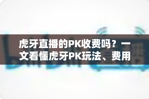 虎牙直播的PK收费吗?一文看懂虎牙PK玩法、费用明细与理性消费指南 虎牙直播的PK收费吗?一文看懂虎牙PK玩法、费用明细与理性消费指南