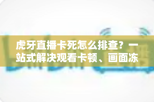 虎牙直播卡死怎么排查？一站式解决观看卡顿、画面冻结的实用指南
