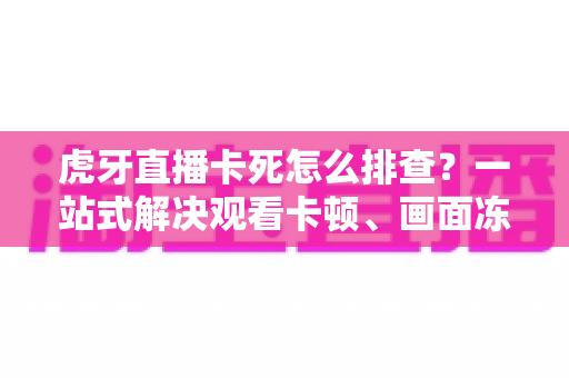 虎牙直播卡死怎么排查？一站式解决观看卡顿、画面冻结的实用指南