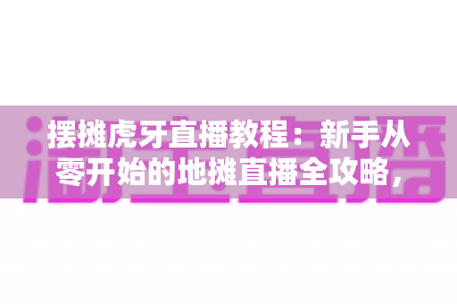 摆摊虎牙直播教程：新手从零开始的地摊直播全攻略，轻松涨粉又赚钱