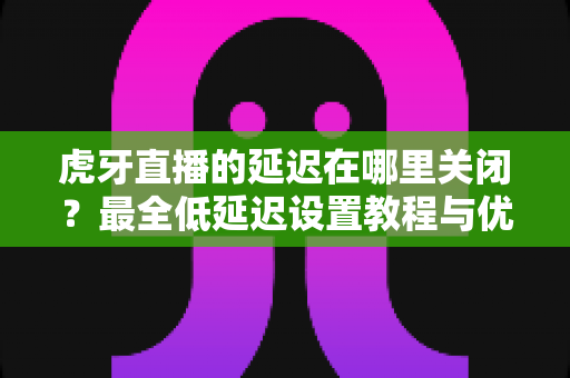 虎牙直播的延迟在哪里关闭?最全低延迟设置教程与优化技巧一次讲透 虎牙直播的延迟在哪里关闭?最全低延迟设置教程与优化技巧一次讲透