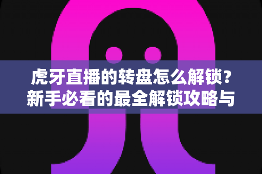 虎牙直播的转盘怎么解锁？新手必看的最全解锁攻略与实用技巧分享