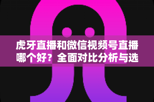 虎牙直播和微信视频号直播哪个好？全面对比分析与选择指南