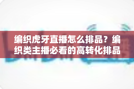 编织虎牙直播怎么排品?编织类主播必看的高转化排品策略全解析 编织虎牙直播怎么排品?编织类主播必看的高转化排品策略全解析