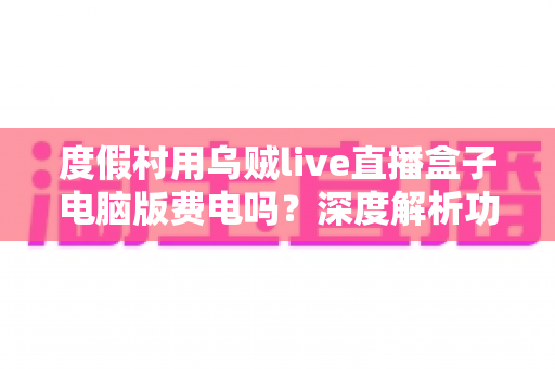 度假村用乌贼live直播盒子电脑版费电吗?深度解析功耗真相、电费测算与省电攻略 度假村用乌贼live直播盒子电脑版费电吗?深度解析功耗真相、电费测算与省电攻略