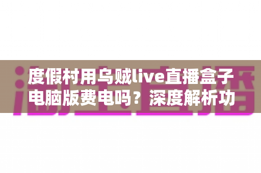 度假村用乌贼live直播盒子电脑版费电吗？深度解析功耗真相、电费测算与省电攻略