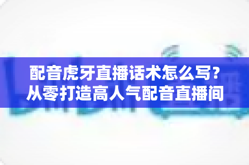 配音虎牙直播话术怎么写?从零打造高人气配音直播间的完整话术指南 配音虎牙直播话术怎么写?从零打造高人气配音直播间的完整话术指南