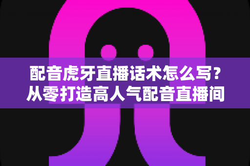 配音虎牙直播话术怎么写?从零打造高人气配音直播间的完整话术指南 配音虎牙直播话术怎么写?从零打造高人气配音直播间的完整话术指南