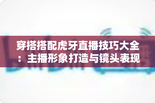 穿搭搭配虎牙直播技巧大全：主播形象打造与镜头表现力完全指南
