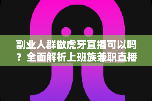 副业人群做虎牙直播可以吗？全面解析上班族兼职直播的可行性与实战指南