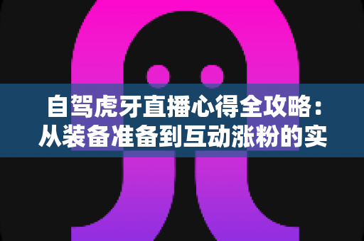 自驾虎牙直播心得全攻略：从装备准备到互动涨粉的实战经验总结