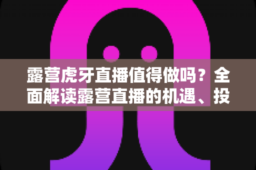 露营虎牙直播值得做吗?全面解读露营直播的机遇、投入与变现前景 露营虎牙直播值得做吗?全面解读露营直播的机遇、投入与变现前景