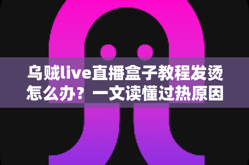 乌贼live直播盒子教程发烫怎么办？一文读懂过热原因与高效降温解决方案