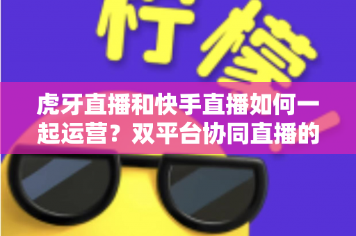 虎牙直播和快手直播如何一起运营?双平台协同直播的实战全攻略 虎牙直播和快手直播如何一起运营?双平台协同直播的实战全攻略