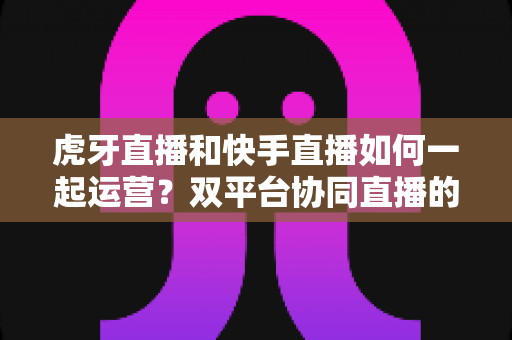 虎牙直播和快手直播如何一起运营?双平台协同直播的实战全攻略 虎牙直播和快手直播如何一起运营?双平台协同直播的实战全攻略