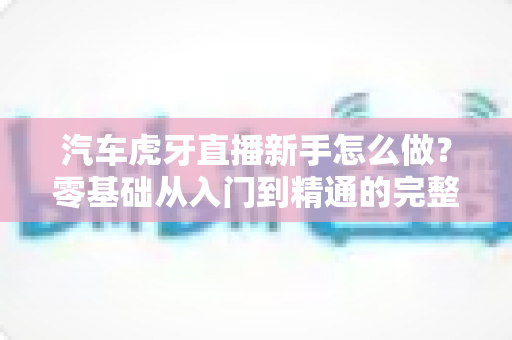汽车虎牙直播新手怎么做?零基础从入门到精通的完整实战指南 汽车虎牙直播新手怎么做?零基础从入门到精通的完整实战指南