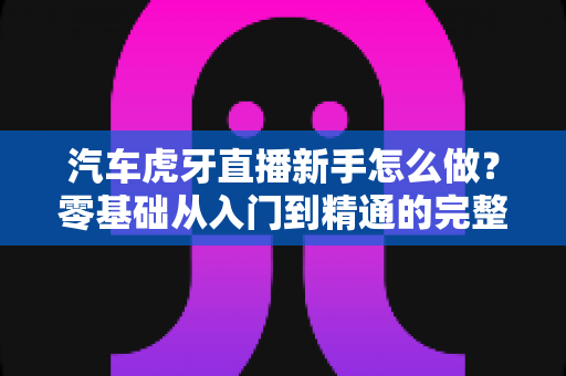 汽车虎牙直播新手怎么做？零基础从入门到精通的完整实战指南