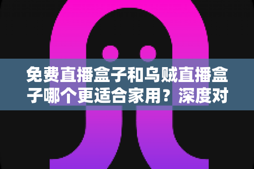 免费直播盒子和乌贼直播盒子哪个更适合家用?深度对比分析帮你找到家庭观影最佳选择 免费直播盒子和乌贼直播盒子哪个更适合家用?深度对比分析帮你找到家庭观影最佳选择