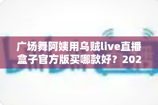 广场舞阿姨用乌贼live直播盒子官方版买哪款好?2025年最新选购指南与避坑全攻略 广场舞阿姨用乌贼live直播盒子官方版买哪款好?2025年最新选购指南与避坑全攻略