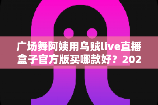 广场舞阿姨用乌贼live直播盒子官方版买哪款好？2025年最新选购指南与避坑全攻略