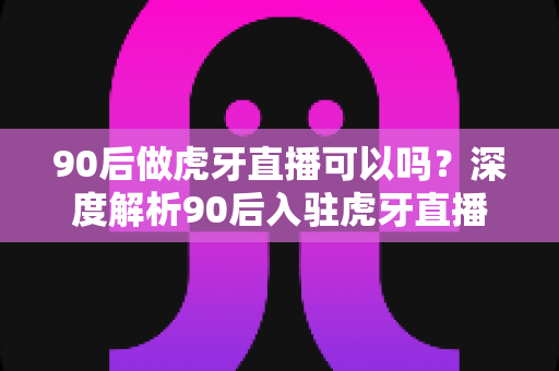 90后做虎牙直播可以吗?深度解析90后入驻虎牙直播的优势、条件与变现前景 90后做虎牙直播可以吗?深度解析90后入驻虎牙直播的优势、条件与变现前景