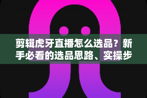 剪辑虎牙直播怎么选品?新手必看的选品思路、实操步骤与避坑指南全解析 剪辑虎牙直播怎么选品?新手必看的选品思路、实操步骤与避坑指南全解析