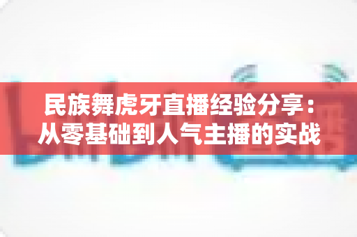 民族舞虎牙直播经验分享：从零基础到人气主播的实战攻略全解析