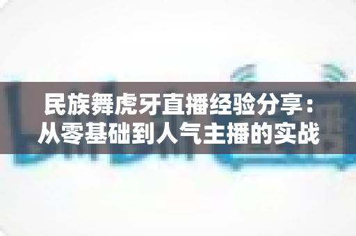 民族舞虎牙直播经验分享：从零基础到人气主播的实战攻略全解析