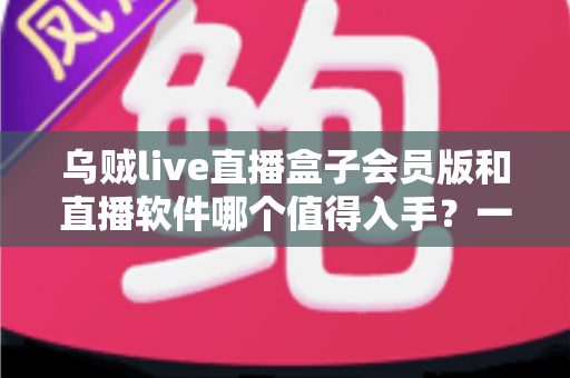 乌贼live直播盒子会员版和直播软件哪个值得入手？一文看懂差异，帮你选对不花冤枉钱