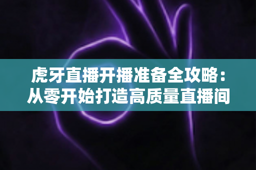 虎牙直播开播准备全攻略:从零开始打造高质量直播间的必备指南 虎牙直播开播准备全攻略:从零开始打造高质量直播间的必备指南