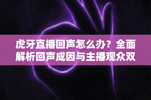 虎牙直播回声怎么办?全面解析回声成因与主播观众双端实用解决方案 虎牙直播回声怎么办?全面解析回声成因与主播观众双端实用解决方案