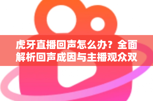 虎牙直播回声怎么办?全面解析回声成因与主播观众双端实用解决方案 虎牙直播回声怎么办?全面解析回声成因与主播观众双端实用解决方案