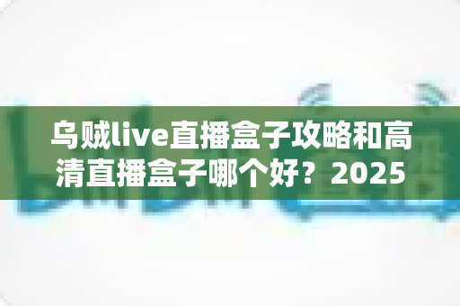 乌贼live直播盒子攻略和高清直播盒子哪个好？2025年直播观影设备选择全解析