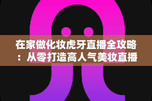 在家做化妆虎牙直播全攻略:从零打造高人气美妆直播间的实用指南 在家做化妆虎牙直播全攻略:从零打造高人气美妆直播间的实用指南