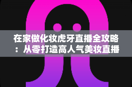 在家做化妆虎牙直播全攻略：从零打造高人气美妆直播间的实用指南