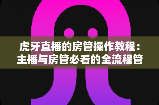 虎牙直播的房管操作教程:主播与房管必看的全流程管理指南 虎牙直播的房管操作教程:主播与房管必看的全流程管理指南
