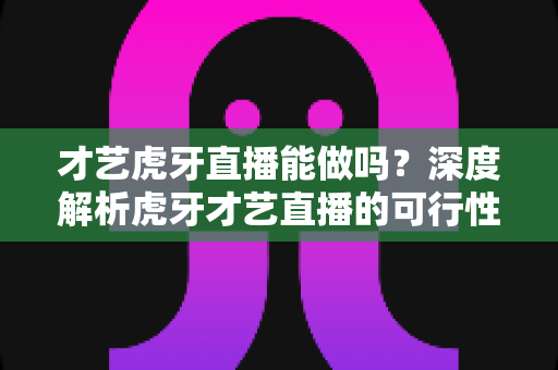 才艺虎牙直播能做吗?深度解析虎牙才艺直播的可行性、门槛与发展前景 才艺虎牙直播能做吗?深度解析虎牙才艺直播的可行性、门槛与发展前景