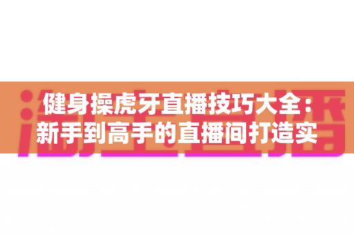 健身操虎牙直播技巧大全：新手到高手的直播间打造实战指南
