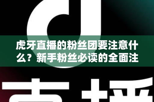 虎牙直播的粉丝团要注意什么？新手粉丝必读的全面注意事项与避坑指南