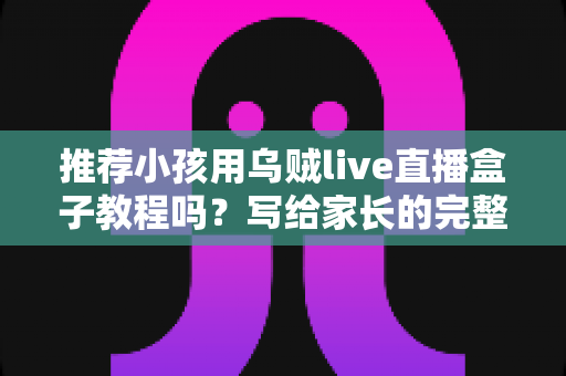推荐小孩用乌贼live直播盒子教程吗?写给家长的完整安全使用指南与实用教程 推荐小孩用乌贼live直播盒子教程吗?写给家长的完整安全使用指南与实用教程