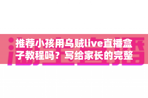 推荐小孩用乌贼live直播盒子教程吗？写给家长的完整安全使用指南与实用教程