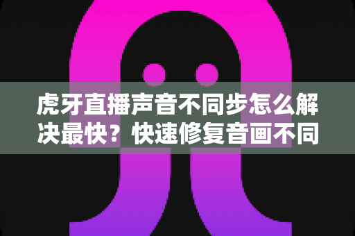 虎牙直播声音不同步怎么解决最快?快速修复音画不同步的实用技巧全攻略 虎牙直播声音不同步怎么解决最快?快速修复音画不同步的实用技巧全攻略