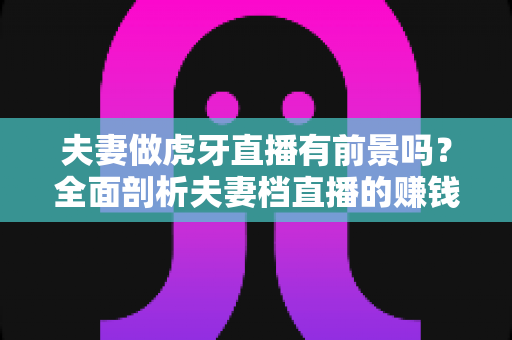 夫妻做虎牙直播有前景吗?全面剖析夫妻档直播的赚钱潜力、发展机遇与实操指南 夫妻做虎牙直播有前景吗?全面剖析夫妻档直播的赚钱潜力、发展机遇与实操指南