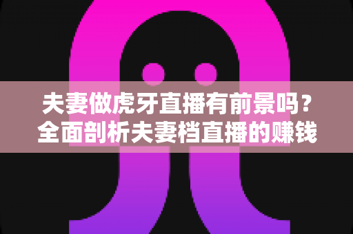 夫妻做虎牙直播有前景吗?全面剖析夫妻档直播的赚钱潜力、发展机遇与实操指南 夫妻做虎牙直播有前景吗?全面剖析夫妻档直播的赚钱潜力、发展机遇与实操指南