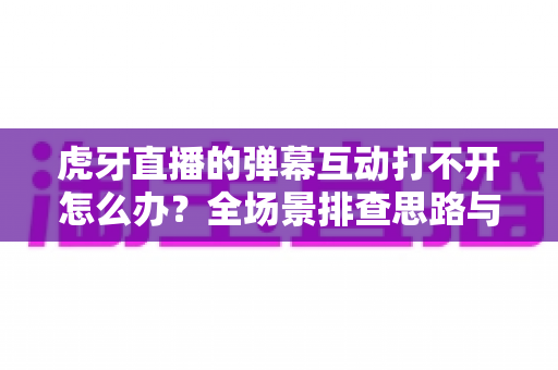 虎牙直播的弹幕互动打不开怎么办？全场景排查思路与高效修复方案一文掌握