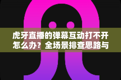 虎牙直播的弹幕互动打不开怎么办？全场景排查思路与高效修复方案一文掌握