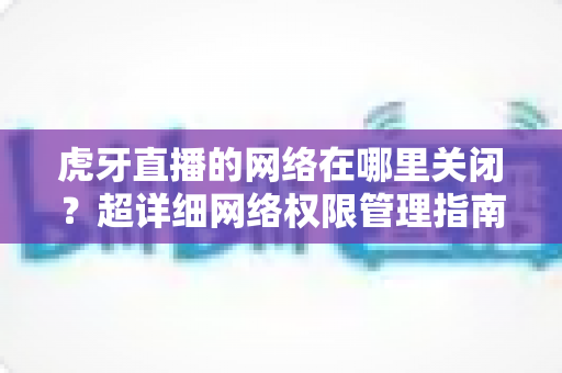 虎牙直播的网络在哪里关闭？超详细网络权限管理指南帮您彻底解决问题