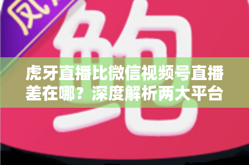 虎牙直播比微信视频号直播差在哪?深度解析两大平台的真实差距与创作者选择指南 虎牙直播比微信视频号直播差在哪?深度解析两大平台的真实差距与创作者选择指南